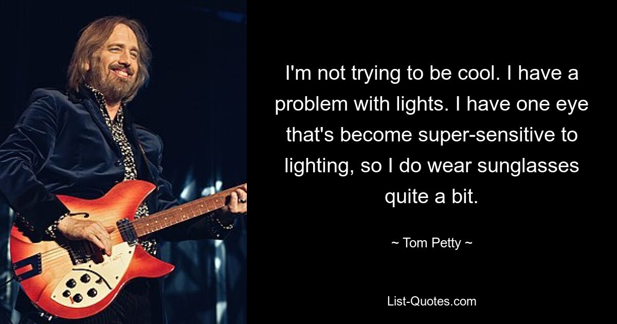 I'm not trying to be cool. I have a problem with lights. I have one eye that's become super-sensitive to lighting, so I do wear sunglasses quite a bit. — © Tom Petty