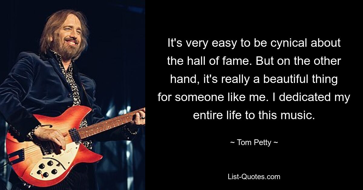 It's very easy to be cynical about the hall of fame. But on the other hand, it's really a beautiful thing for someone like me. I dedicated my entire life to this music. — © Tom Petty