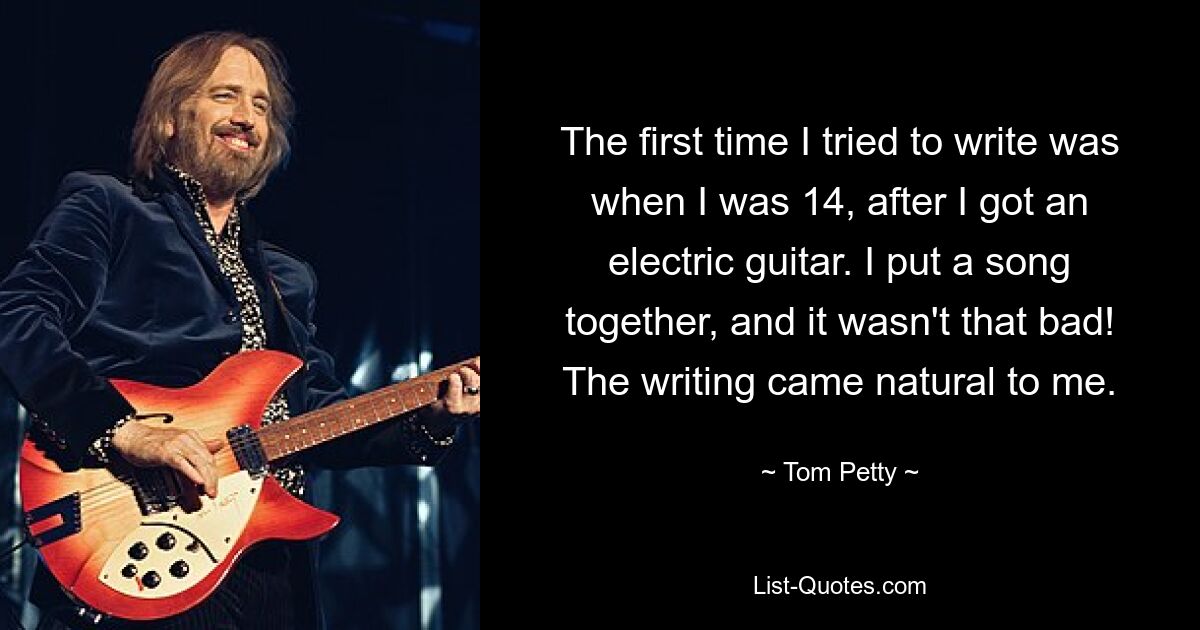 The first time I tried to write was when I was 14, after I got an electric guitar. I put a song together, and it wasn't that bad! The writing came natural to me. — © Tom Petty