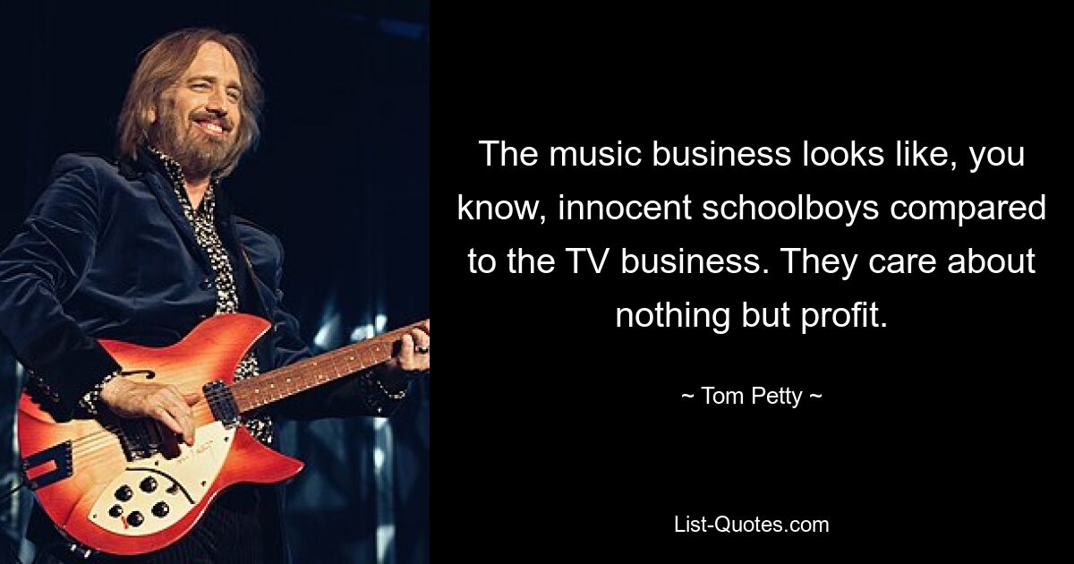 The music business looks like, you know, innocent schoolboys compared to the TV business. They care about nothing but profit. — © Tom Petty