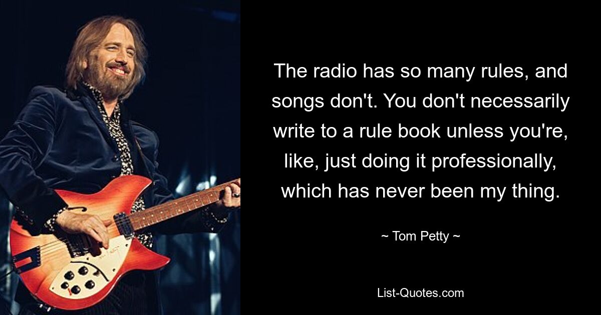 The radio has so many rules, and songs don't. You don't necessarily write to a rule book unless you're, like, just doing it professionally, which has never been my thing. — © Tom Petty