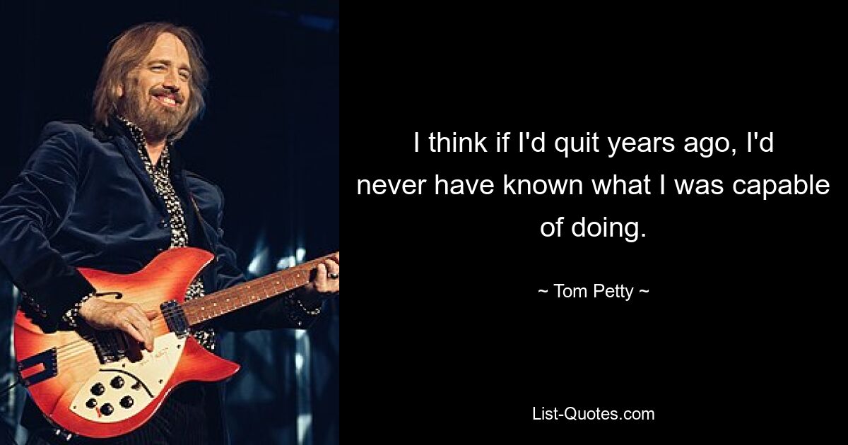 I think if I'd quit years ago, I'd never have known what I was capable of doing. — © Tom Petty