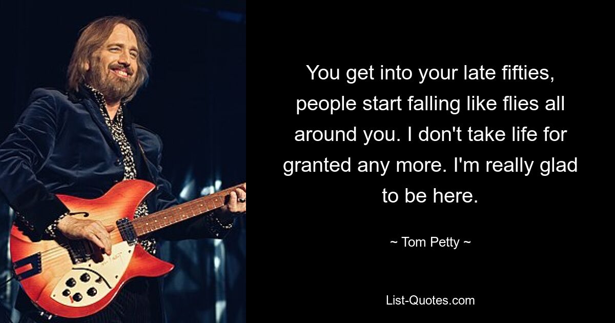 You get into your late fifties, people start falling like flies all around you. I don't take life for granted any more. I'm really glad to be here. — © Tom Petty