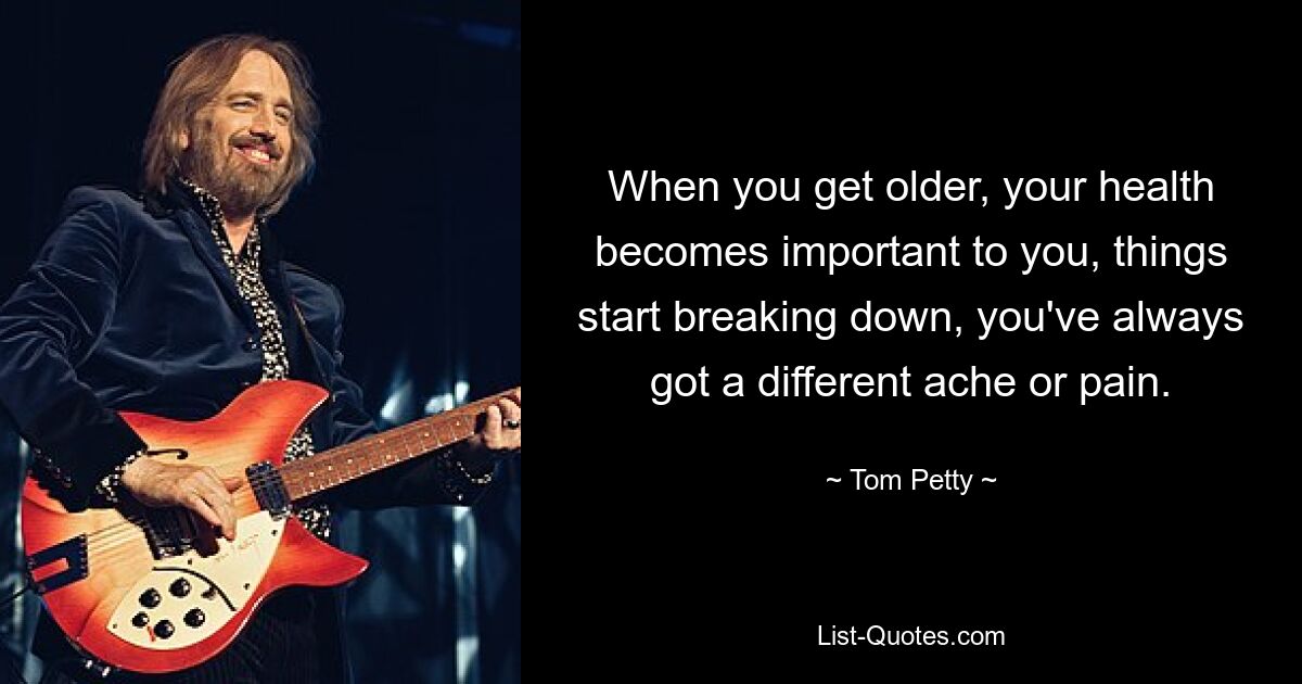 When you get older, your health becomes important to you, things start breaking down, you've always got a different ache or pain. — © Tom Petty