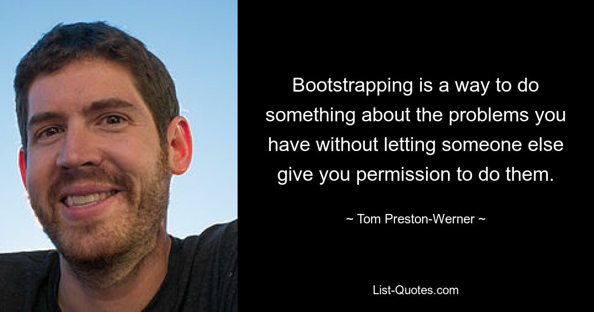 Bootstrapping is a way to do something about the problems you have without letting someone else give you permission to do them. — © Tom Preston-Werner