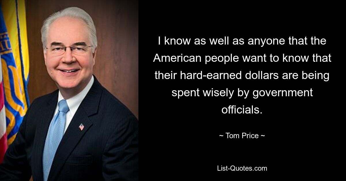 I know as well as anyone that the American people want to know that their hard-earned dollars are being spent wisely by government officials. — © Tom Price