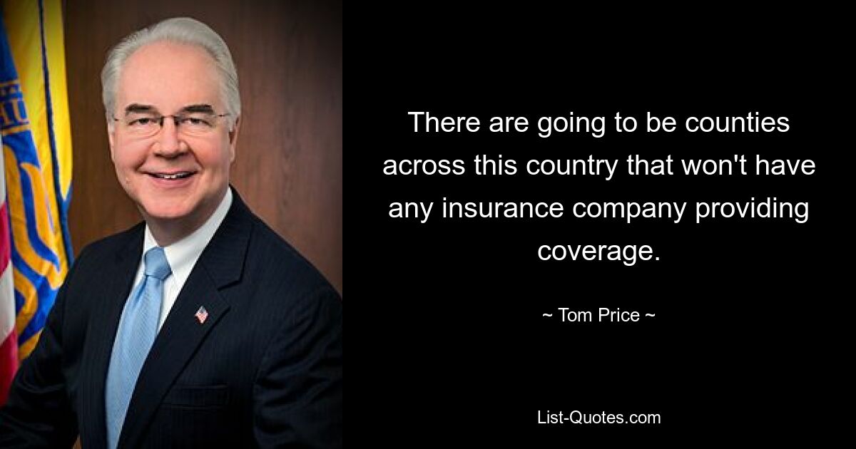 There are going to be counties across this country that won't have any insurance company providing coverage. — © Tom Price