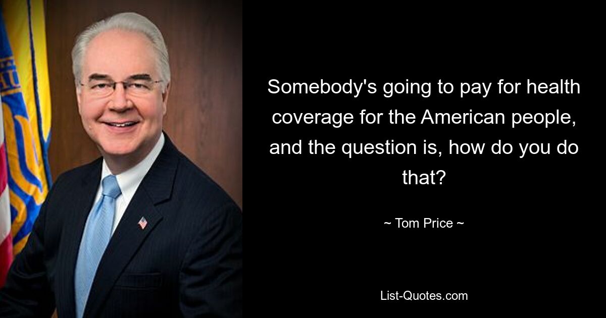 Somebody's going to pay for health coverage for the American people, and the question is, how do you do that? — © Tom Price