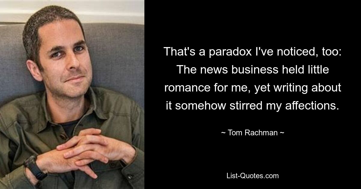 That's a paradox I've noticed, too: The news business held little romance for me, yet writing about it somehow stirred my affections. — © Tom Rachman