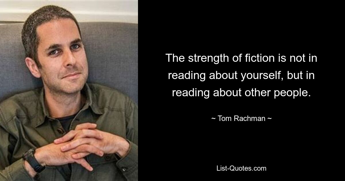 The strength of fiction is not in reading about yourself, but in reading about other people. — © Tom Rachman