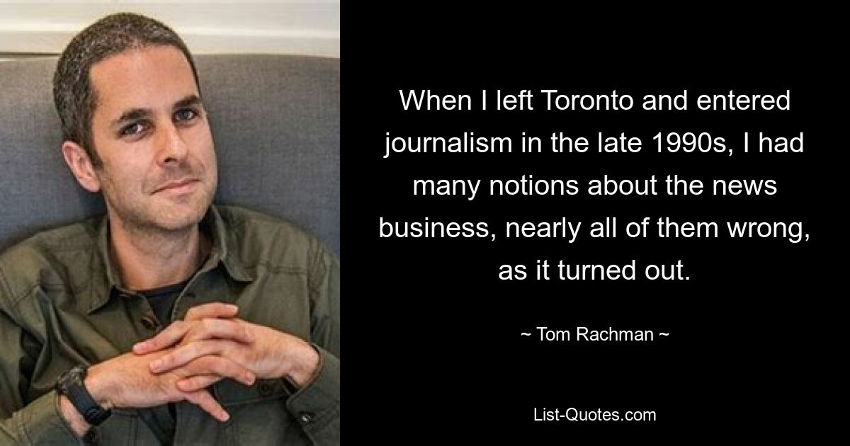 When I left Toronto and entered journalism in the late 1990s, I had many notions about the news business, nearly all of them wrong, as it turned out. — © Tom Rachman