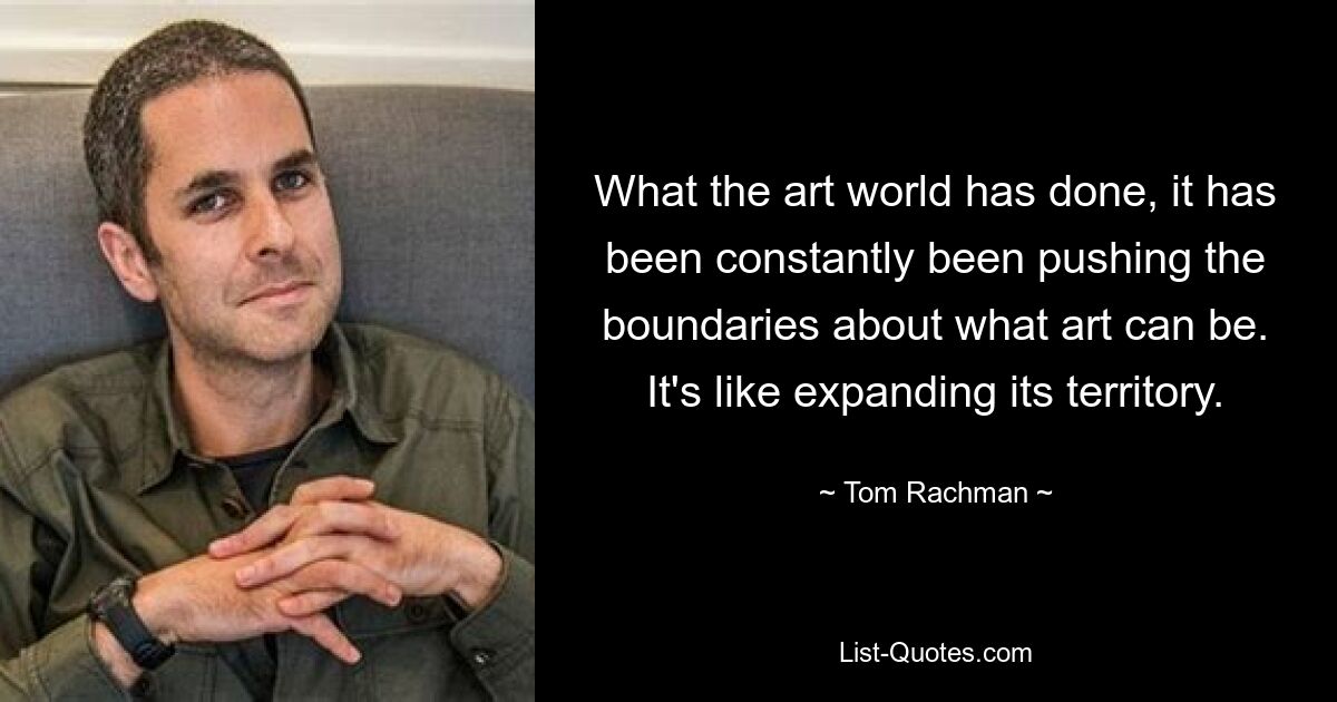 What the art world has done, it has been constantly been pushing the boundaries about what art can be. It's like expanding its territory. — © Tom Rachman