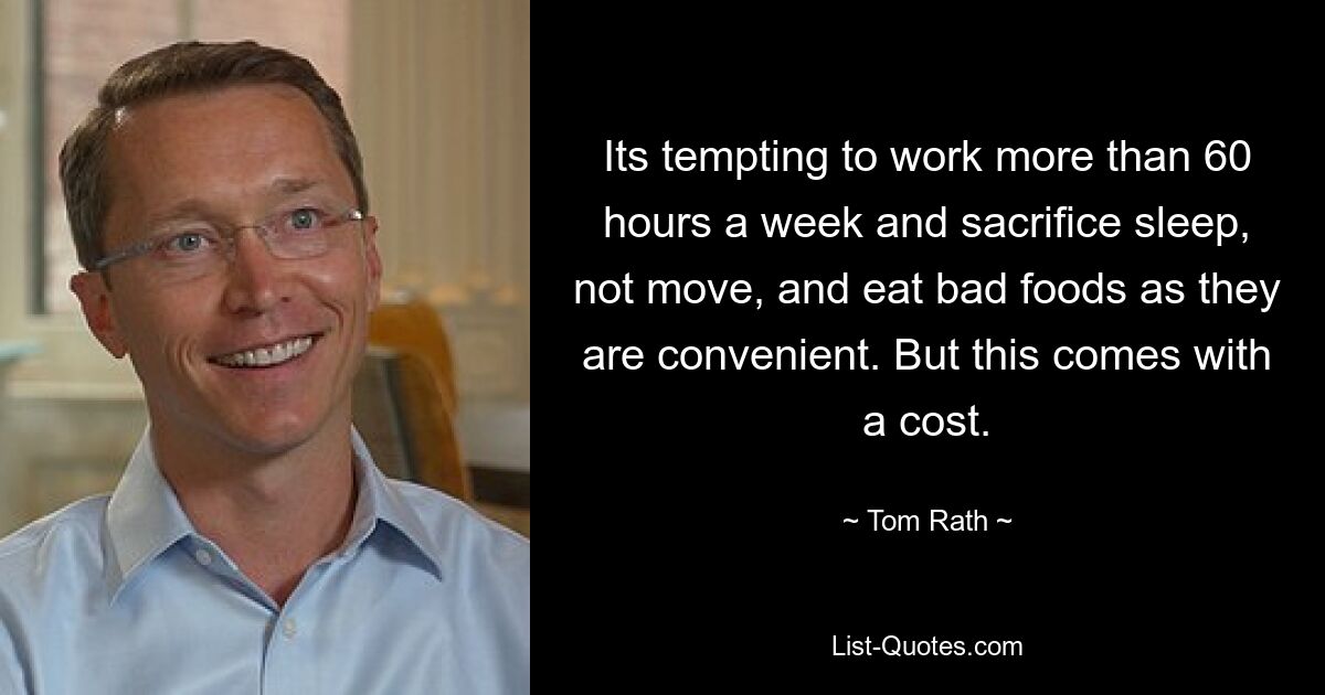 Its tempting to work more than 60 hours a week and sacrifice sleep, not move, and eat bad foods as they are convenient. But this comes with a cost. — © Tom Rath