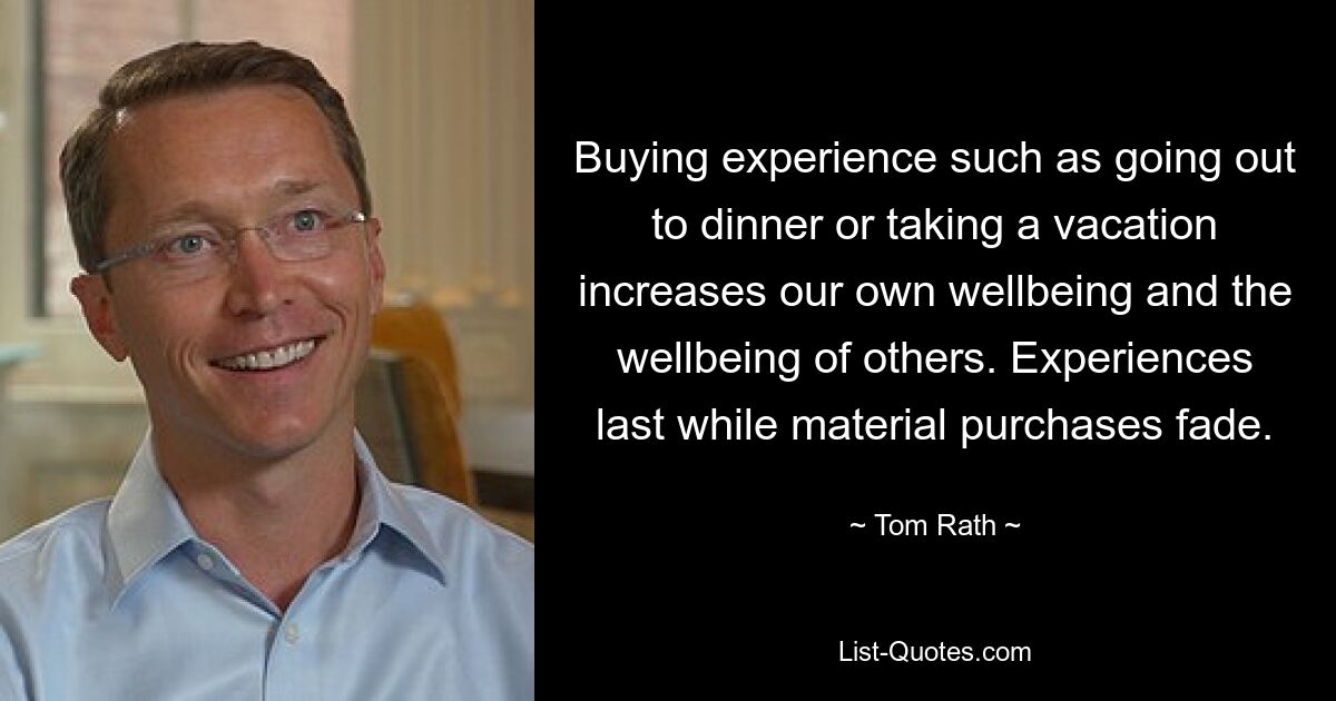 Buying experience such as going out to dinner or taking a vacation increases our own wellbeing and the wellbeing of others. Experiences last while material purchases fade. — © Tom Rath