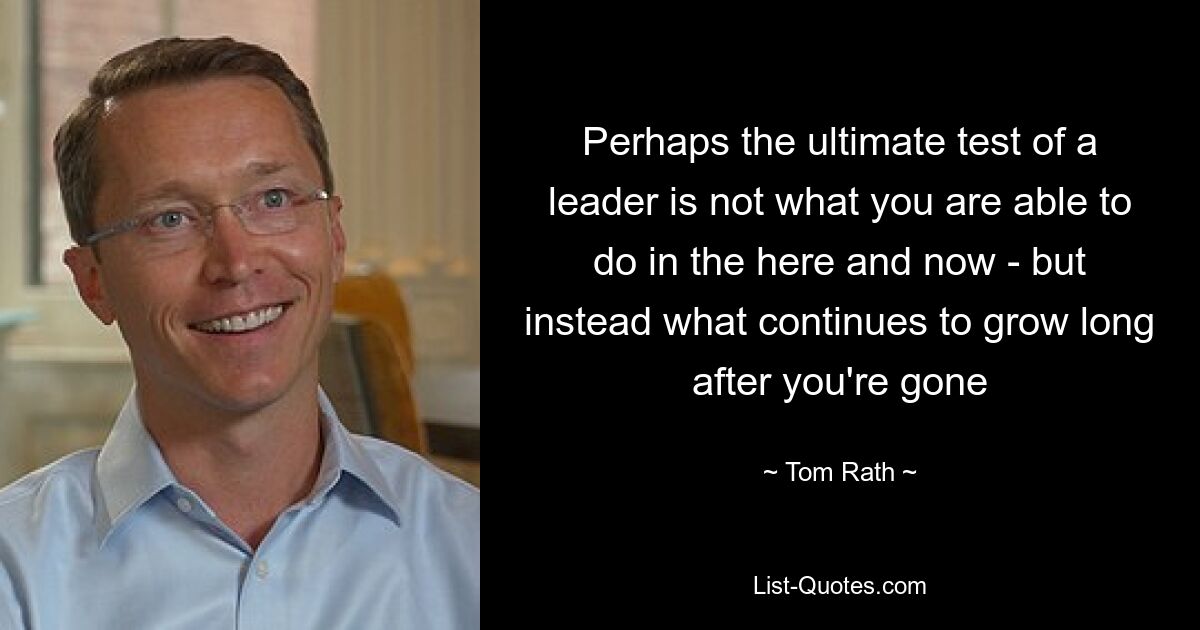 Perhaps the ultimate test of a leader is not what you are able to do in the here and now - but instead what continues to grow long after you're gone — © Tom Rath