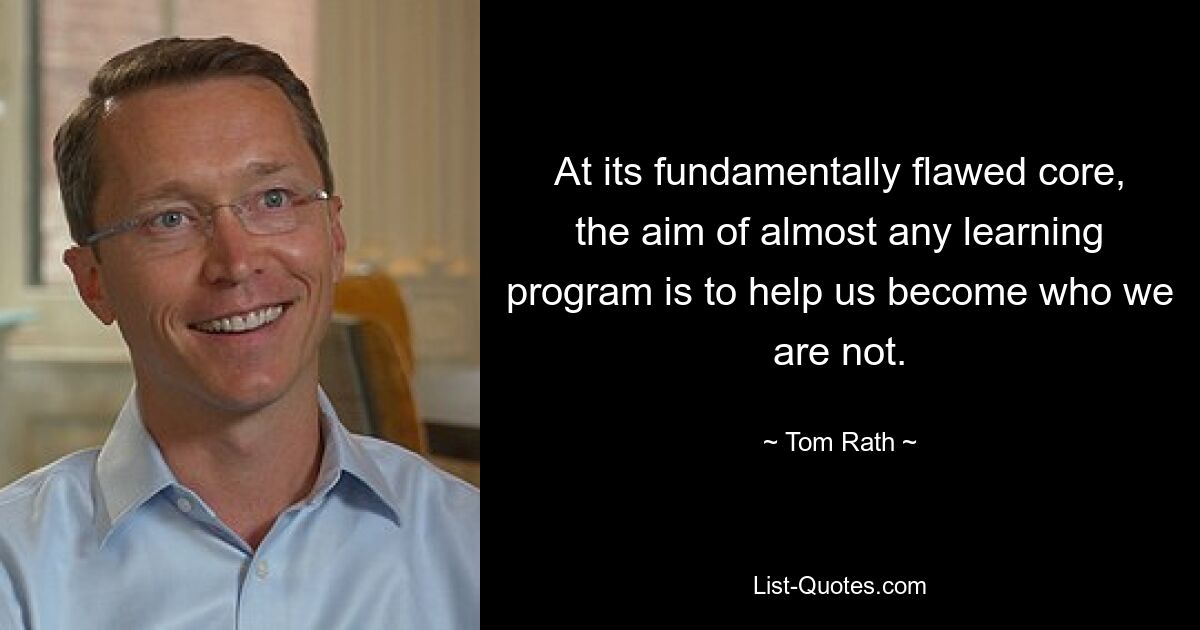 At its fundamentally flawed core, the aim of almost any learning program is to help us become who we are not. — © Tom Rath