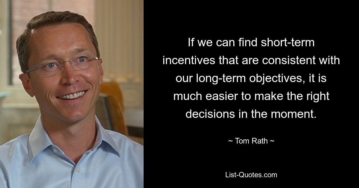 If we can find short-term incentives that are consistent with our long-term objectives, it is much easier to make the right decisions in the moment. — © Tom Rath