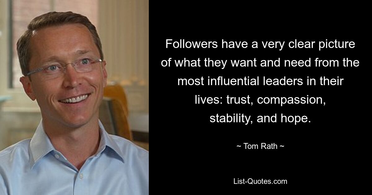 Followers have a very clear picture of what they want and need from the most influential leaders in their lives: trust, compassion, stability, and hope. — © Tom Rath