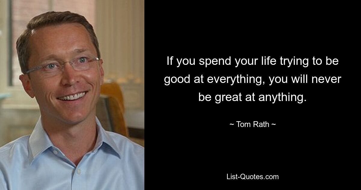 If you spend your life trying to be good at everything, you will never be great at anything. — © Tom Rath