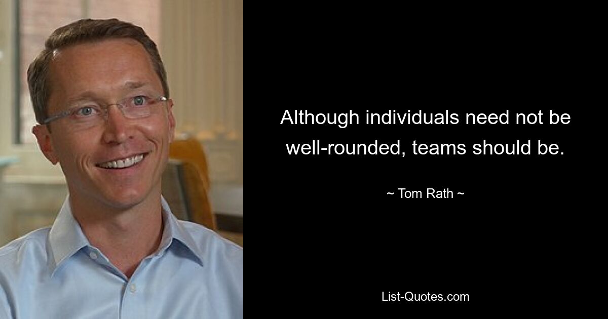 Although individuals need not be well-rounded, teams should be. — © Tom Rath