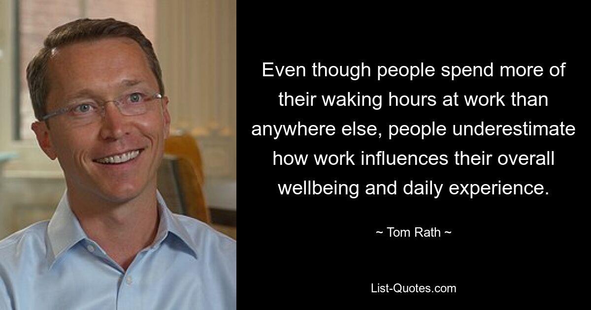 Even though people spend more of their waking hours at work than anywhere else, people underestimate how work influences their overall wellbeing and daily experience. — © Tom Rath