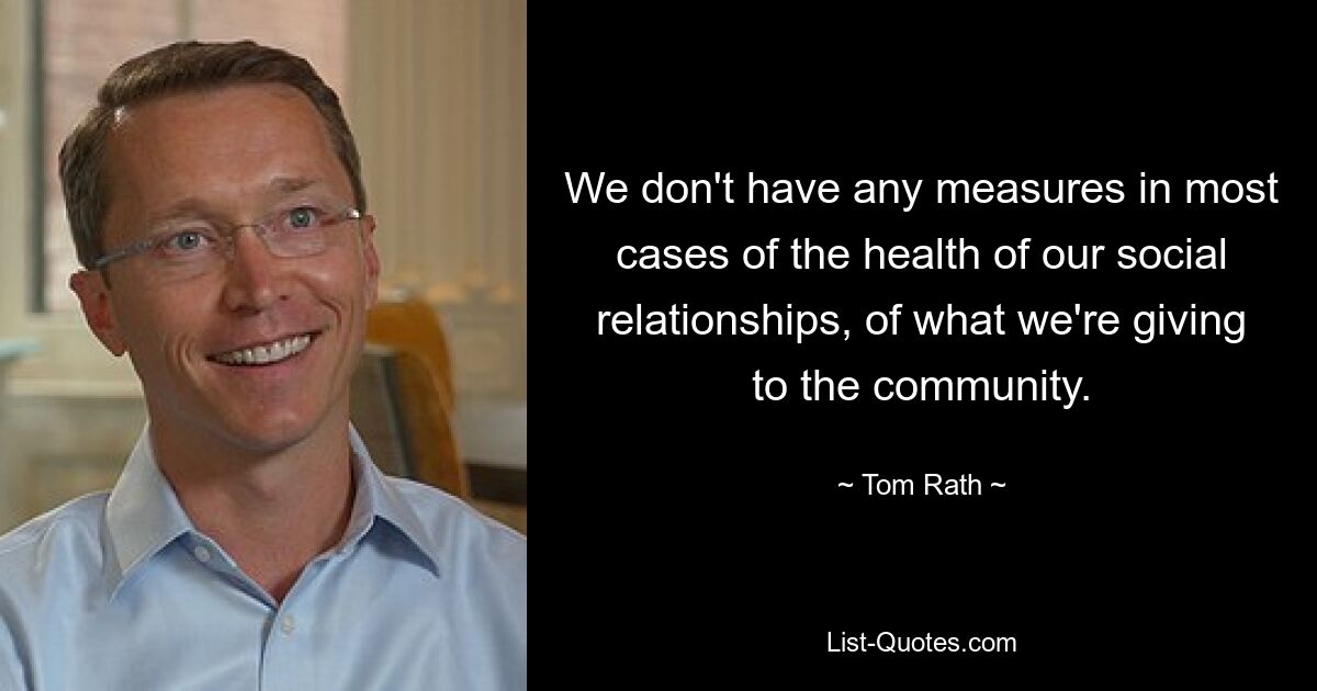 We don't have any measures in most cases of the health of our social relationships, of what we're giving to the community. — © Tom Rath