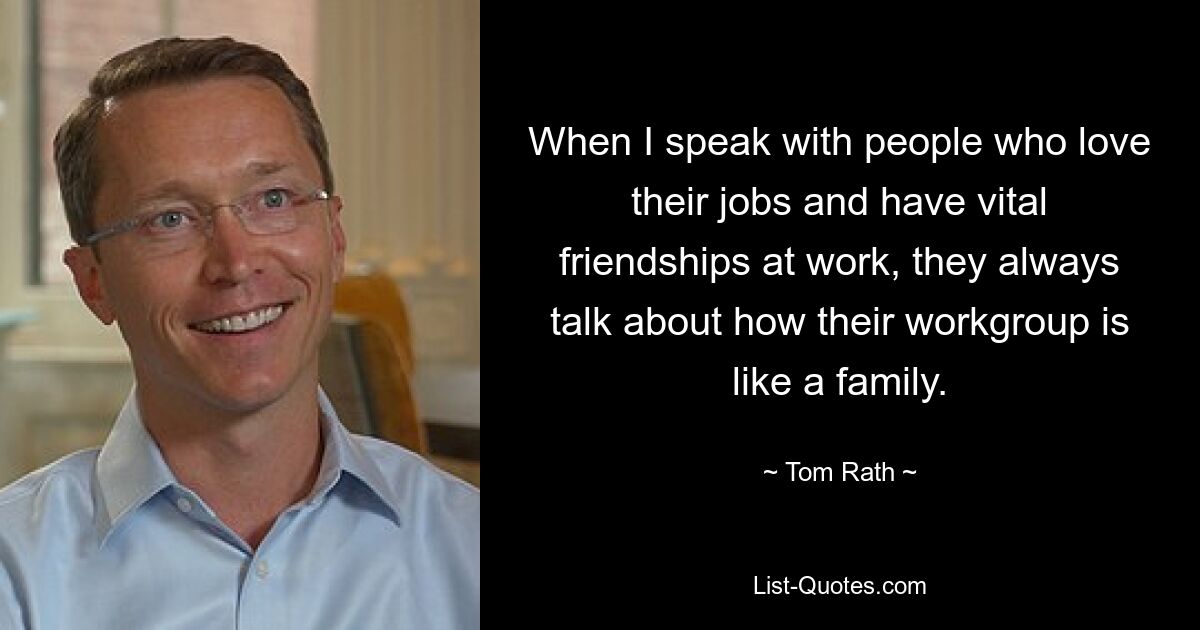 When I speak with people who love their jobs and have vital friendships at work, they always talk about how their workgroup is like a family. — © Tom Rath