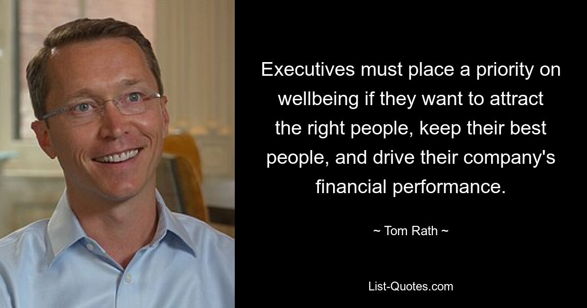 Executives must place a priority on wellbeing if they want to attract the right people, keep their best people, and drive their company's financial performance. — © Tom Rath