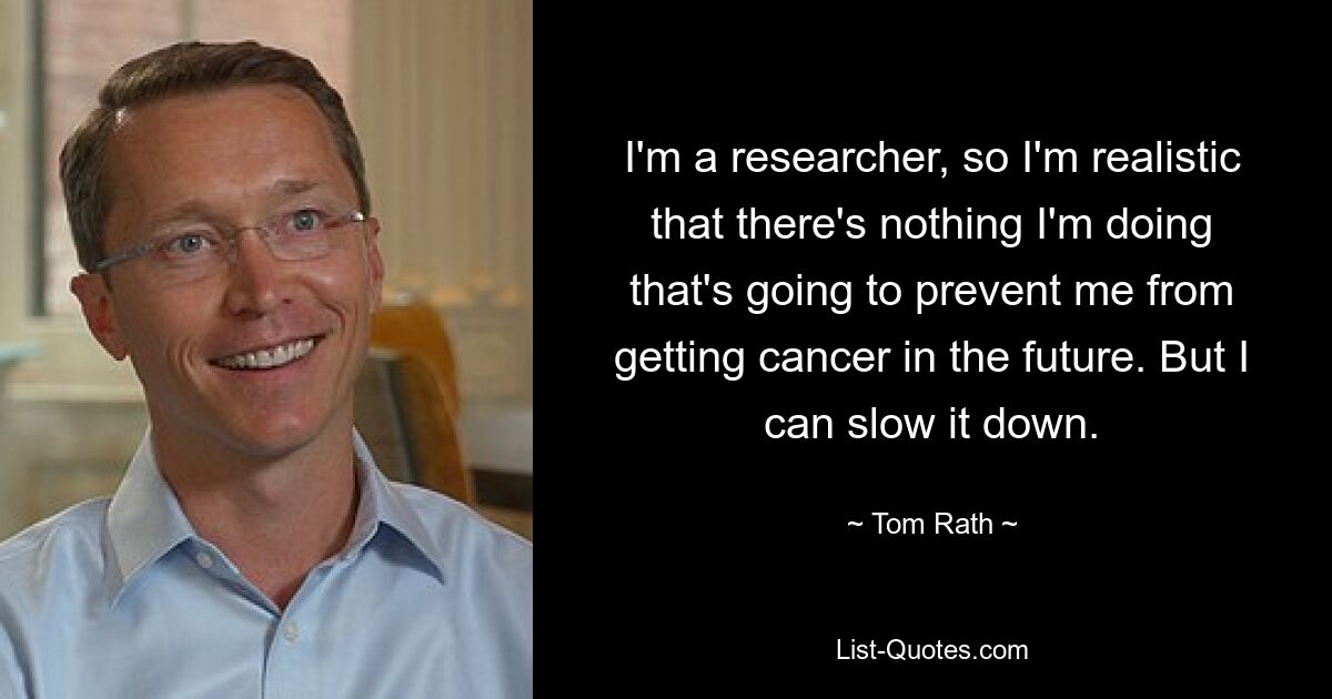 I'm a researcher, so I'm realistic that there's nothing I'm doing that's going to prevent me from getting cancer in the future. But I can slow it down. — © Tom Rath