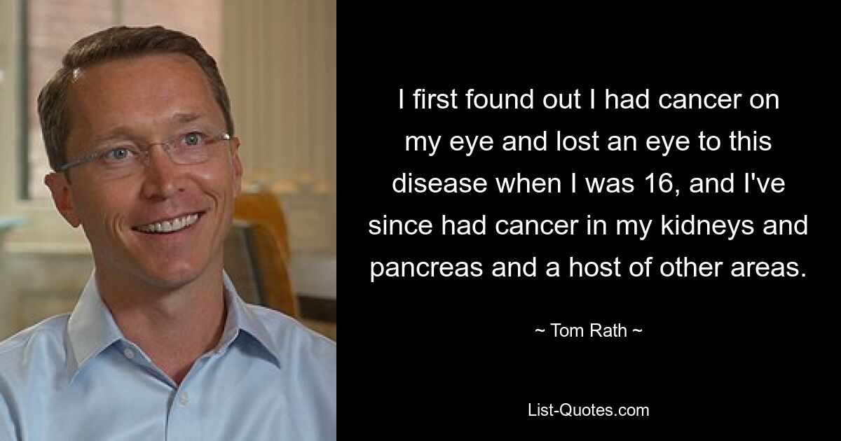 I first found out I had cancer on my eye and lost an eye to this disease when I was 16, and I've since had cancer in my kidneys and pancreas and a host of other areas. — © Tom Rath