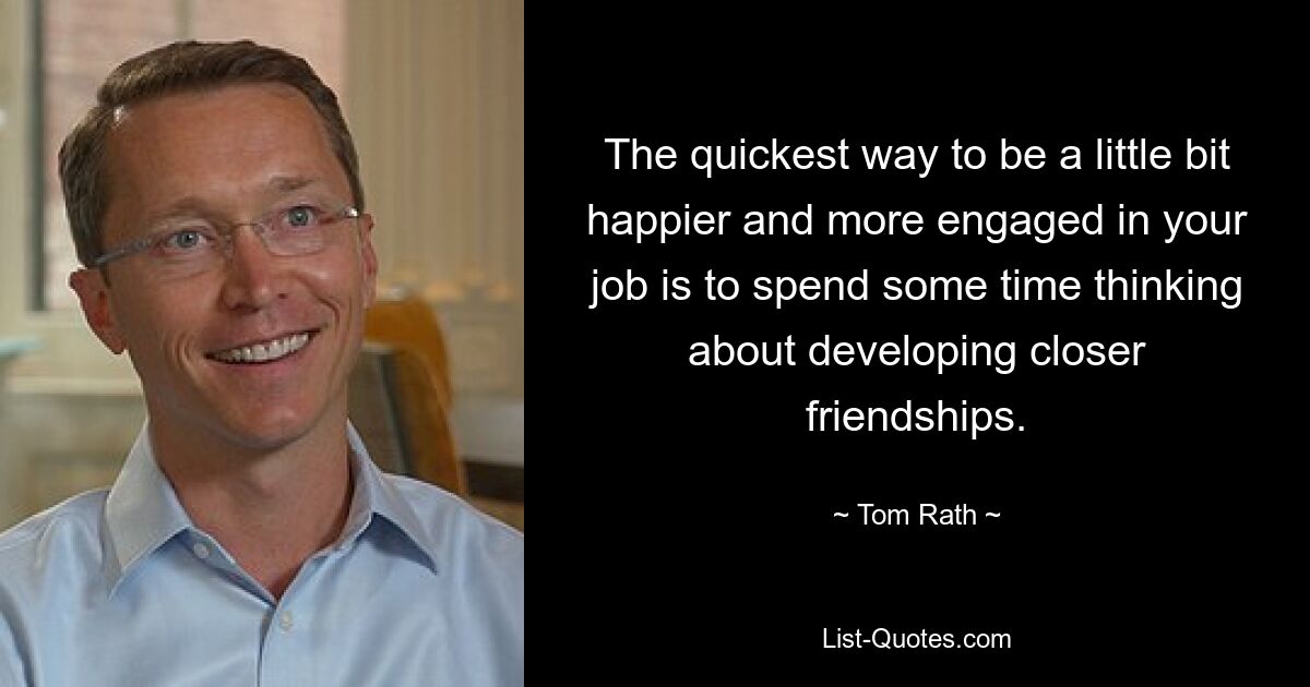 The quickest way to be a little bit happier and more engaged in your job is to spend some time thinking about developing closer friendships. — © Tom Rath