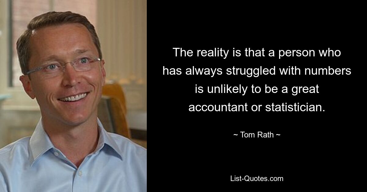 The reality is that a person who has always struggled with numbers is unlikely to be a great accountant or statistician. — © Tom Rath