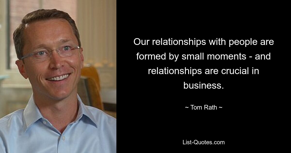 Our relationships with people are formed by small moments - and relationships are crucial in business. — © Tom Rath