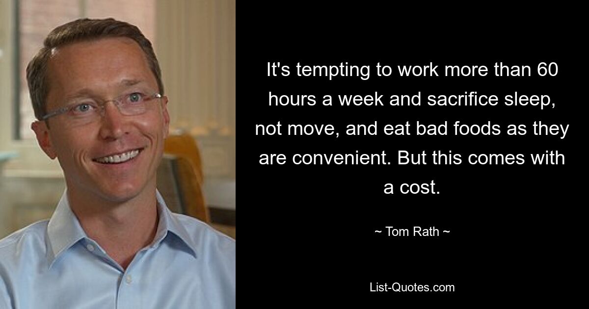 It's tempting to work more than 60 hours a week and sacrifice sleep, not move, and eat bad foods as they are convenient. But this comes with a cost. — © Tom Rath