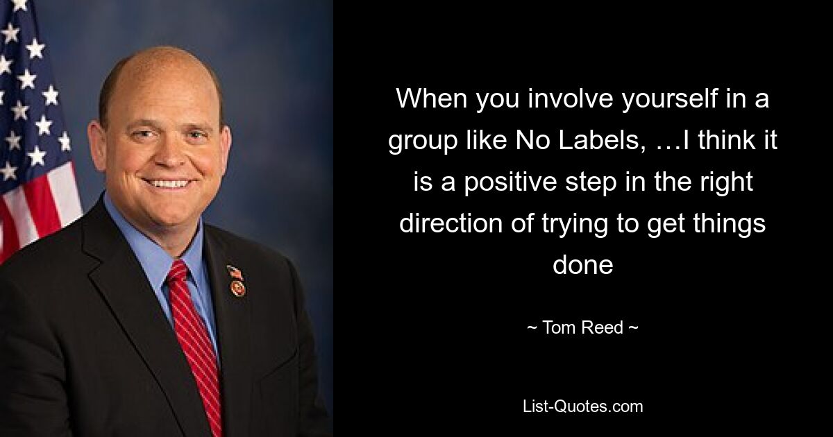 When you involve yourself in a group like No Labels, …I think it is a positive step in the right direction of trying to get things done — © Tom Reed