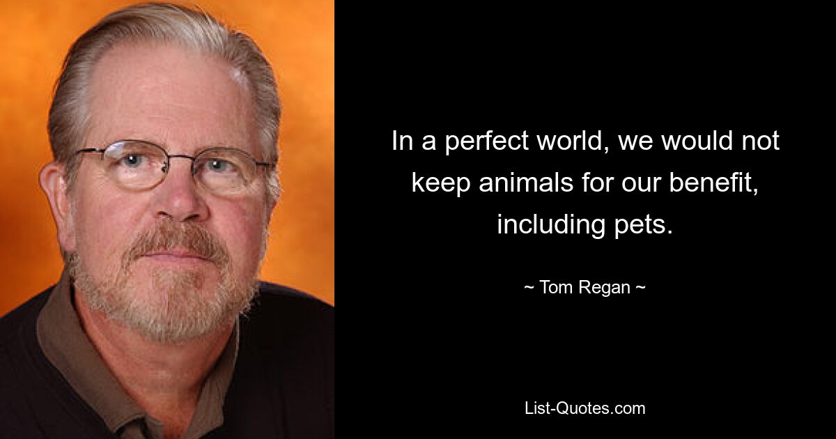 In a perfect world, we would not keep animals for our benefit, including pets. — © Tom Regan