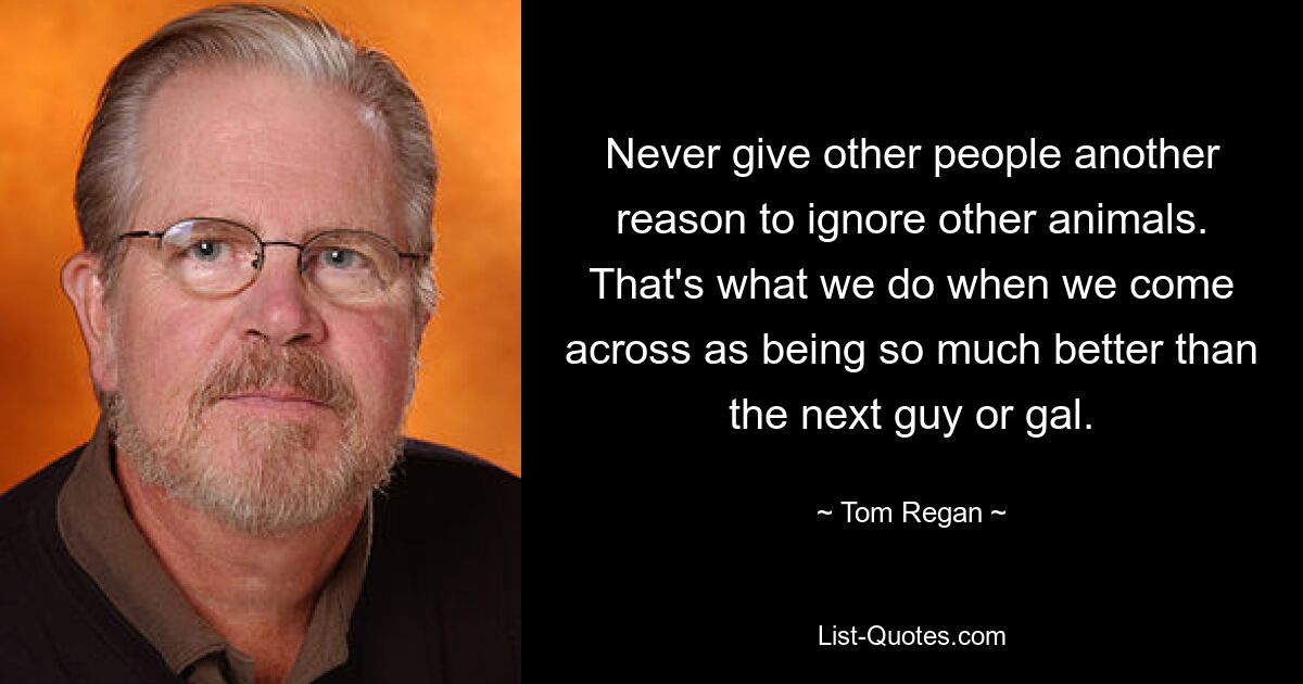 Never give other people another reason to ignore other animals. That's what we do when we come across as being so much better than the next guy or gal. — © Tom Regan