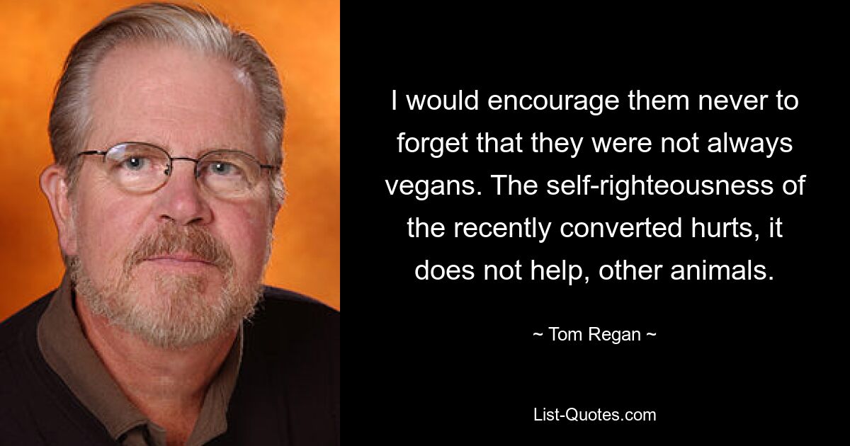 I would encourage them never to forget that they were not always vegans. The self-righteousness of the recently converted hurts, it does not help, other animals. — © Tom Regan