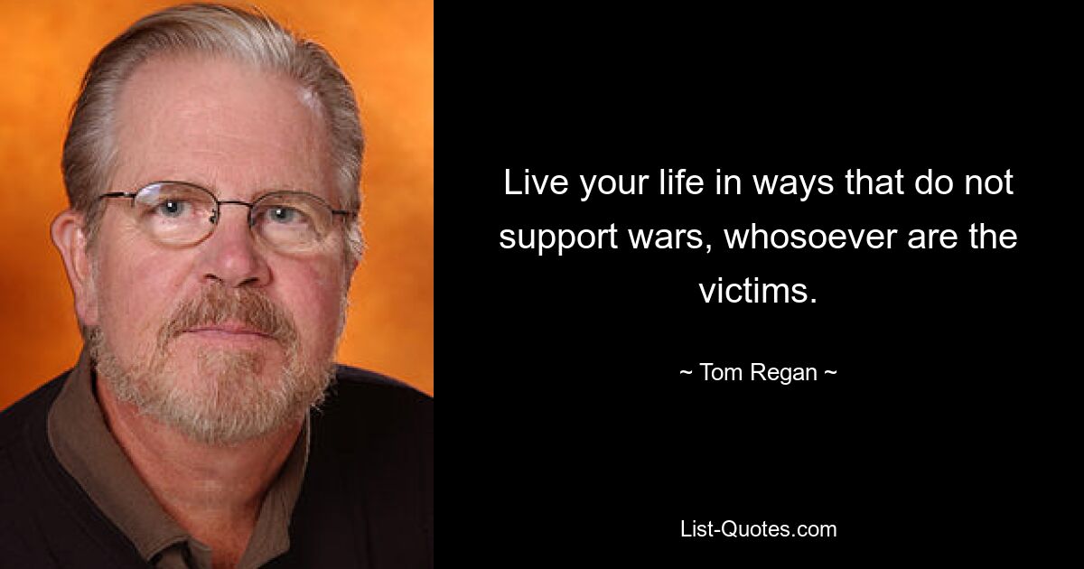 Live your life in ways that do not support wars, whosoever are the victims. — © Tom Regan