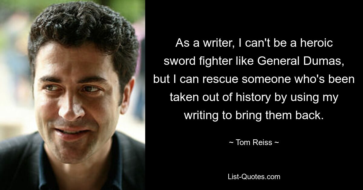 As a writer, I can't be a heroic sword fighter like General Dumas, but I can rescue someone who's been taken out of history by using my writing to bring them back. — © Tom Reiss