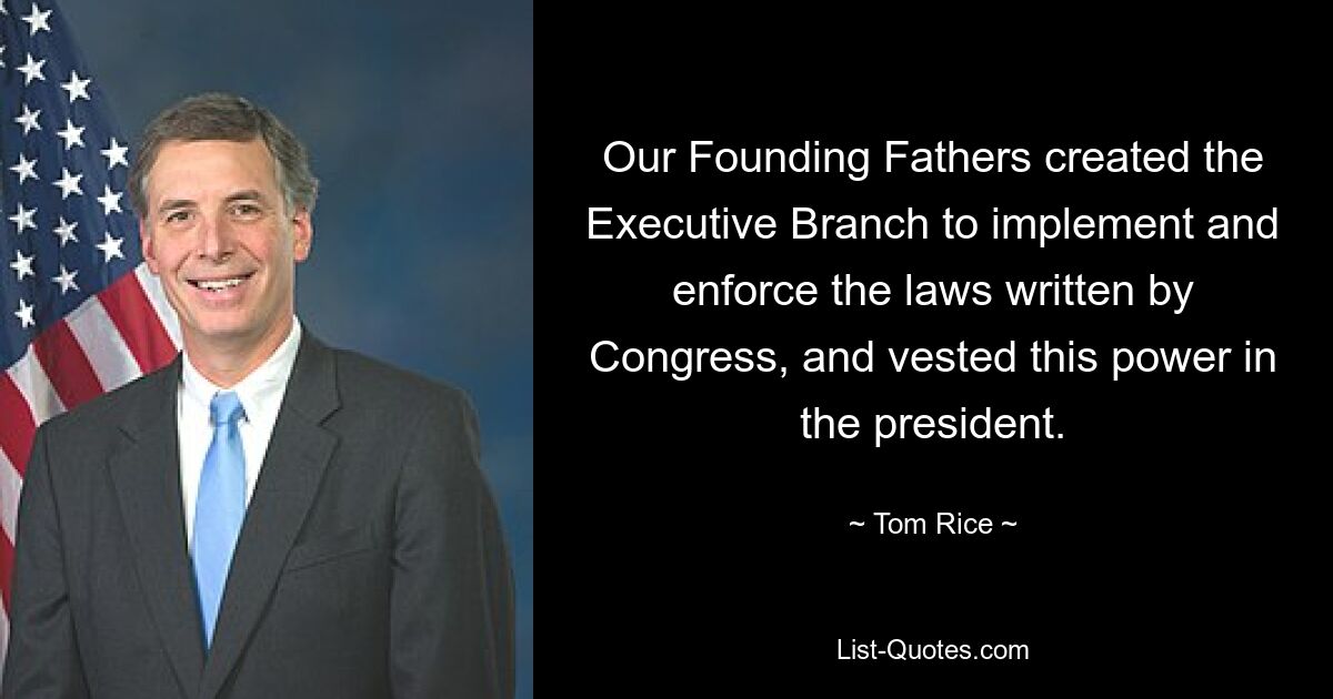 Our Founding Fathers created the Executive Branch to implement and enforce the laws written by Congress, and vested this power in the president. — © Tom Rice