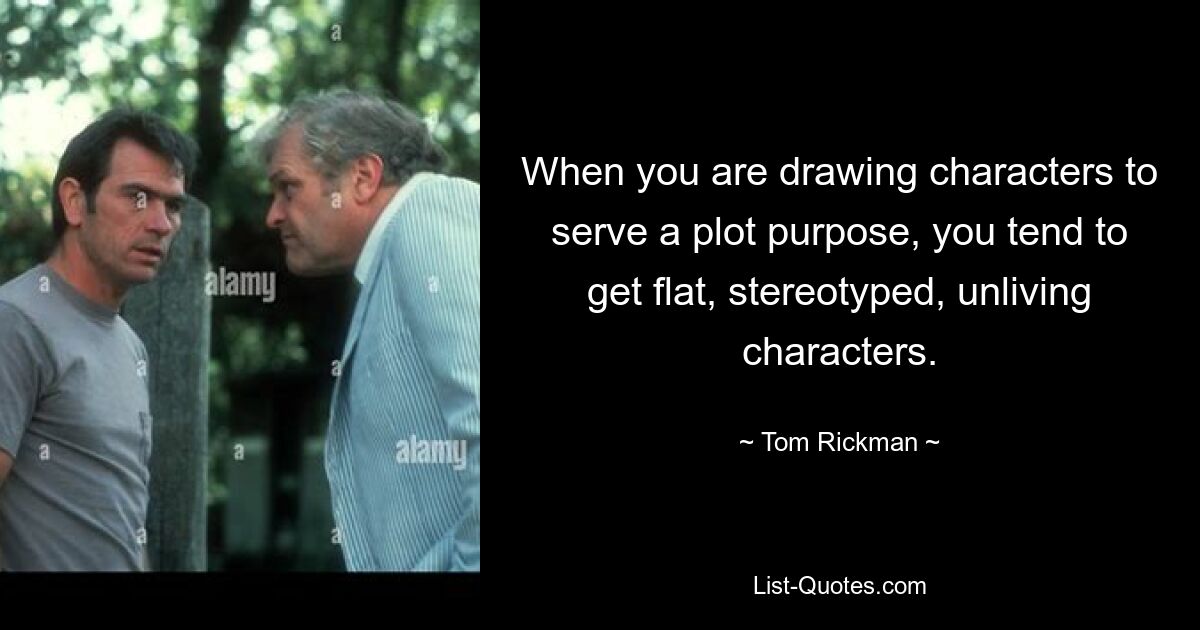 When you are drawing characters to serve a plot purpose, you tend to get flat, stereotyped, unliving characters. — © Tom Rickman