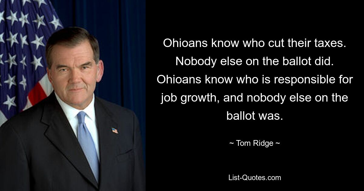 Ohioans know who cut their taxes. Nobody else on the ballot did. Ohioans know who is responsible for job growth, and nobody else on the ballot was. — © Tom Ridge