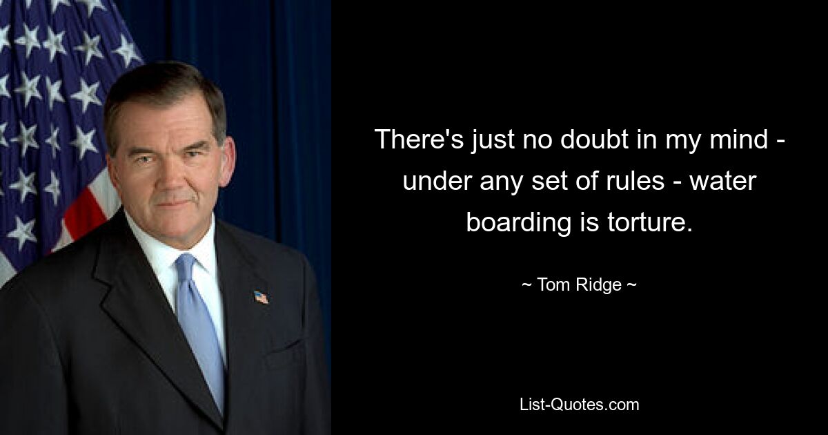 There's just no doubt in my mind - under any set of rules - water boarding is torture. — © Tom Ridge