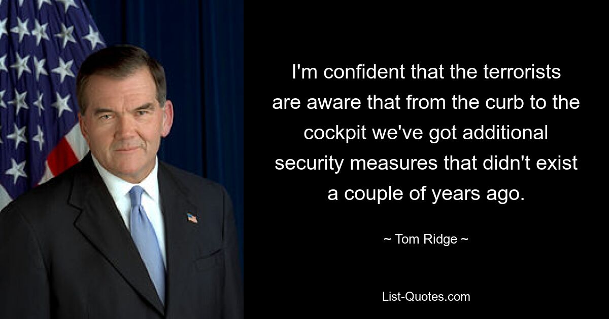 I'm confident that the terrorists are aware that from the curb to the cockpit we've got additional security measures that didn't exist a couple of years ago. — © Tom Ridge