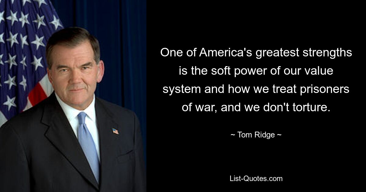 One of America's greatest strengths is the soft power of our value system and how we treat prisoners of war, and we don't torture. — © Tom Ridge