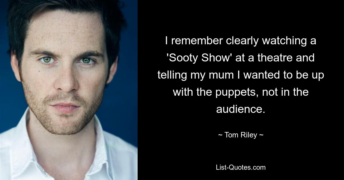 I remember clearly watching a 'Sooty Show' at a theatre and telling my mum I wanted to be up with the puppets, not in the audience. — © Tom Riley