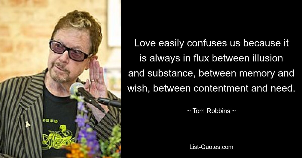 Love easily confuses us because it is always in flux between illusion and substance, between memory and wish, between contentment and need. — © Tom Robbins