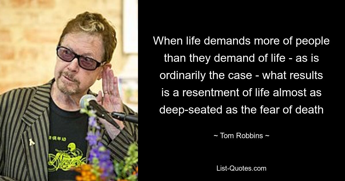 When life demands more of people than they demand of life - as is ordinarily the case - what results is a resentment of life almost as deep-seated as the fear of death — © Tom Robbins