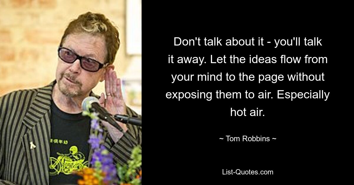 Don't talk about it - you'll talk it away. Let the ideas flow from your mind to the page without exposing them to air. Especially hot air. — © Tom Robbins